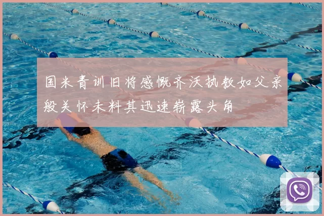 国米青训旧将感慨齐沃执教如父亲般关怀未料其迅速崭露头角