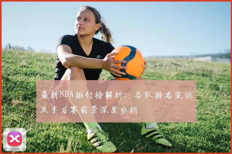最新NBA排行榜解析:各队排名变化及季后赛前景深度分析