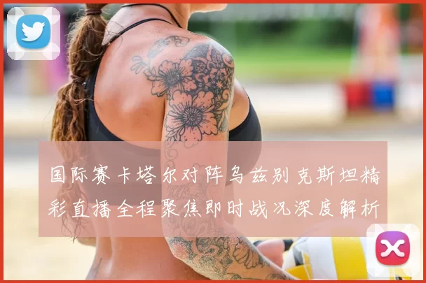 国际赛卡塔尔对阵乌兹别克斯坦精彩直播全程聚焦即时战况深度解析
