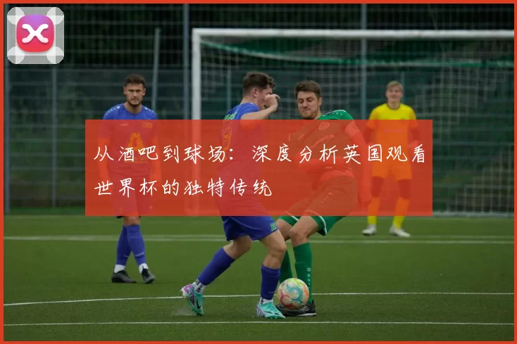 从酒吧到球场:深度分析英国观看世界杯的独特传统