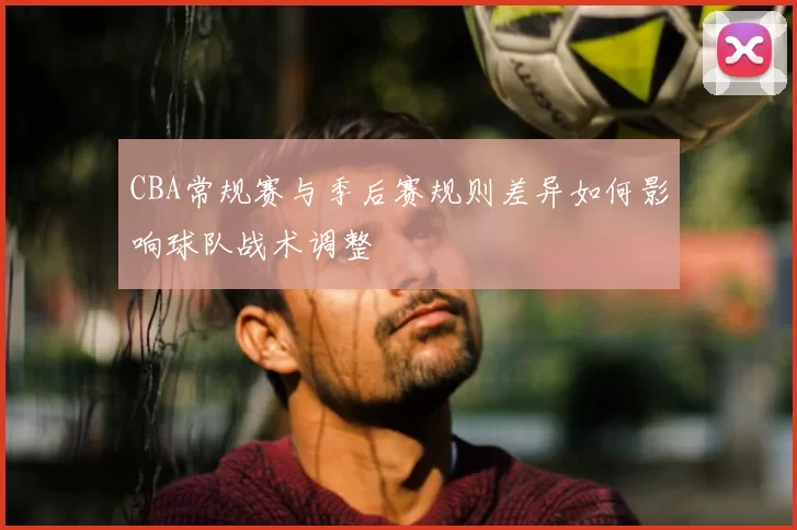 CBA常规赛与季后赛规则差异如何影响球队战术调整