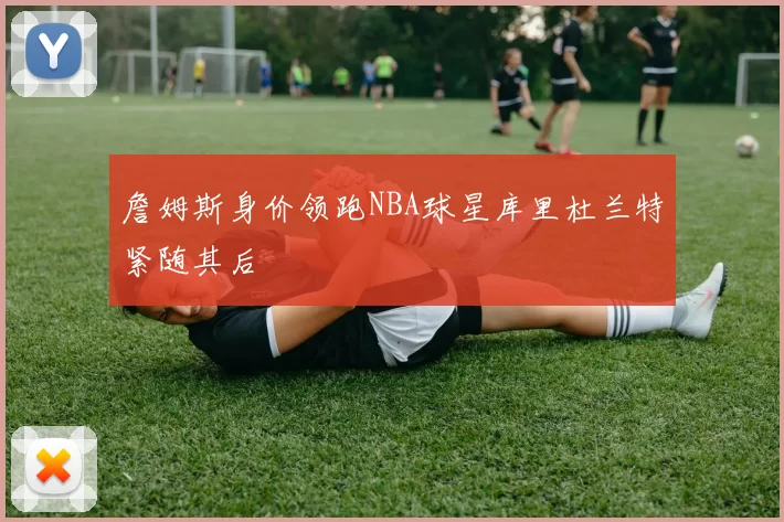 詹姆斯身价领跑NBA球星库里杜兰特紧随其后