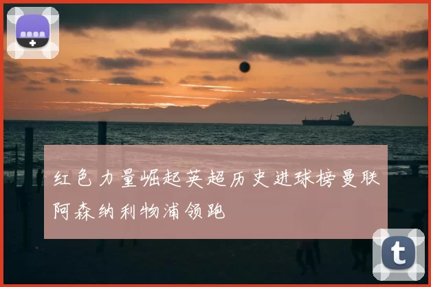 红色力量崛起英超历史进球榜曼联阿森纳利物浦领跑