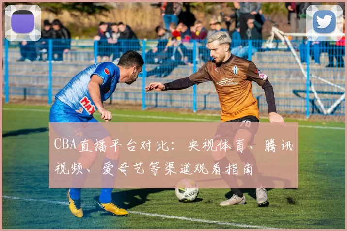 CBA直播平台对比：央视体育、腾讯视频、爱奇艺等渠道观看指南