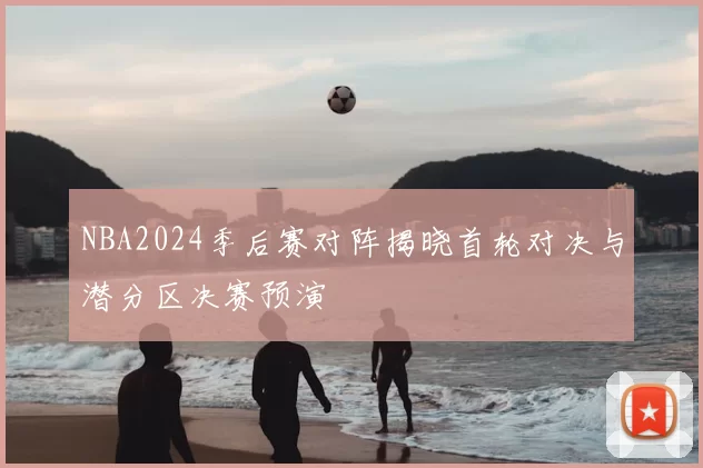 NBA2024季后赛对阵揭晓首轮对决与潜分区决赛预演