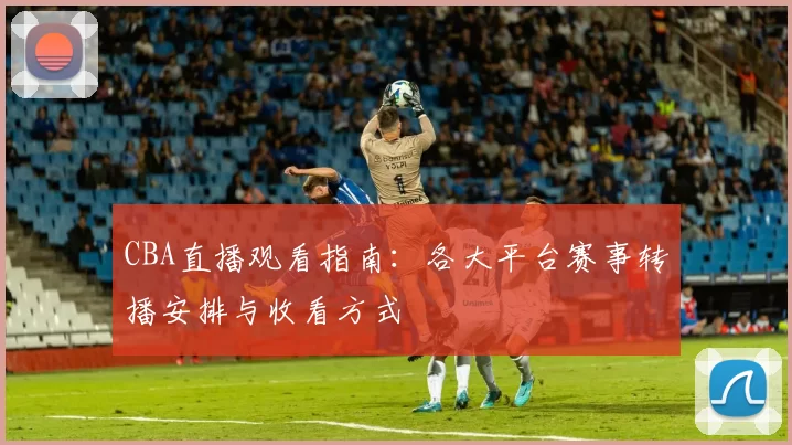 CBA直播观看指南:各大平台赛事转播安排与收看方式