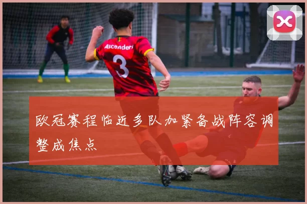 欧冠赛程临近多队加紧备战阵容调整成焦点