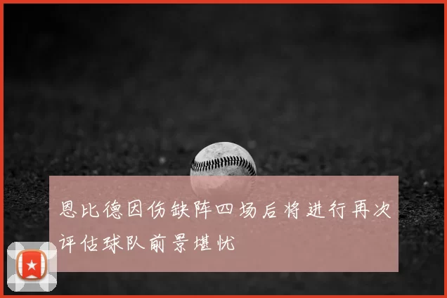 恩比德因伤缺阵四场后将进行再次评估球队前景堪忧