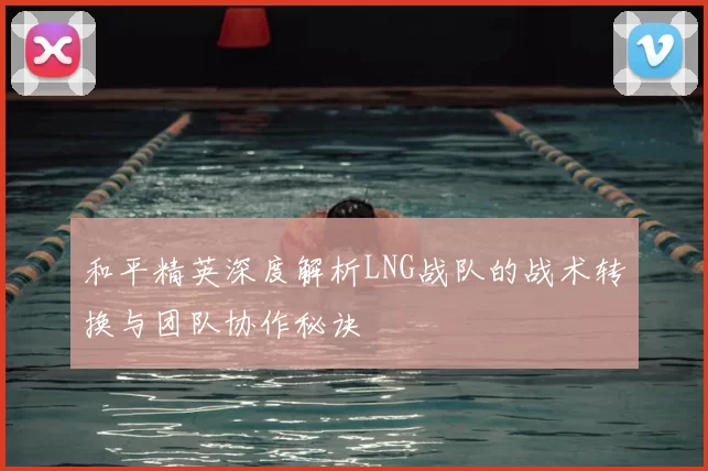和平精英深度解析LNG战队的战术转换与团队协作秘诀