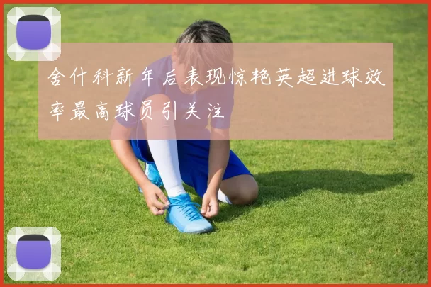 舍什科新年后表现惊艳英超进球效率最高球员引关注