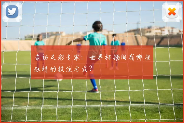 专访足彩专家:世界杯期间有哪些独特的投注方式?