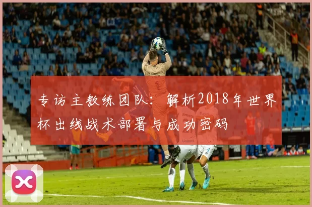 专访主教练团队:解析2018年世界杯出线战术部署与成功密码