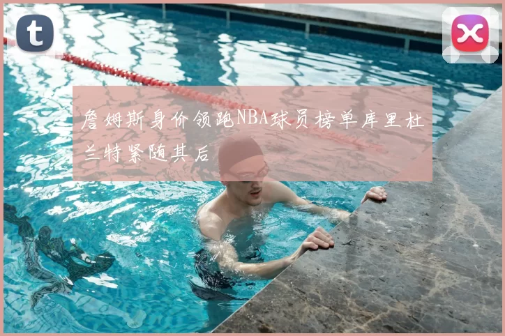 詹姆斯身价领跑NBA球员榜单库里杜兰特紧随其后