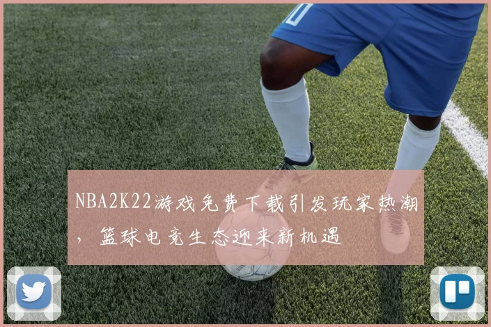 NBA2K22游戏免费下载引发玩家热潮，篮球电竞生态迎来新机遇