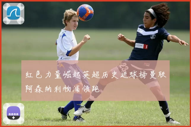 红色力量崛起英超历史进球榜曼联阿森纳利物浦领跑