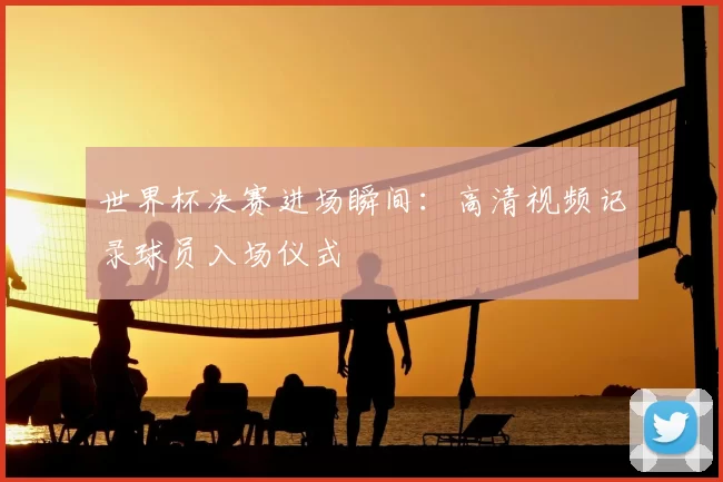 世界杯决赛进场瞬间:高清视频记录球员入场仪式
