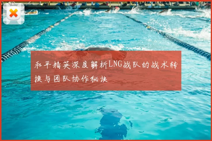 和平精英深度解析LNG战队的战术转换与团队协作秘诀