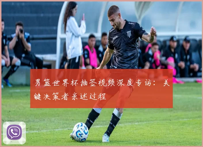 男篮世界杯抽签视频深度专访:关键决策者亲述过程