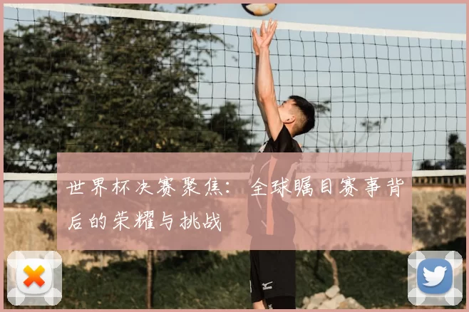 世界杯决赛聚焦:全球瞩目赛事背后的荣耀与挑战