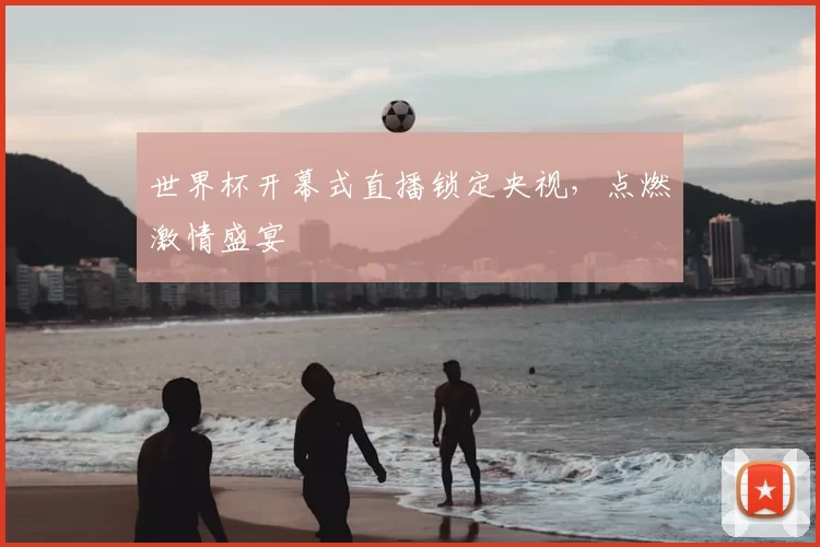 世界杯开幕式直播锁定央视,点燃激情盛宴