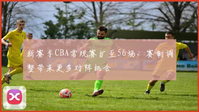新赛季CBA常规赛扩至56场,赛制调整带来更多对阵机会