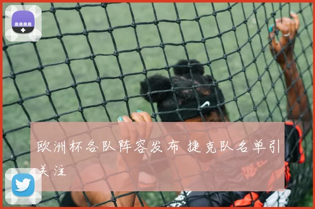欧洲杯各队阵容发布 捷克队名单引关注