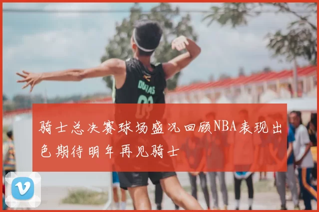 骑士总决赛球场盛况回顾NBA表现出色期待明年再见骑士