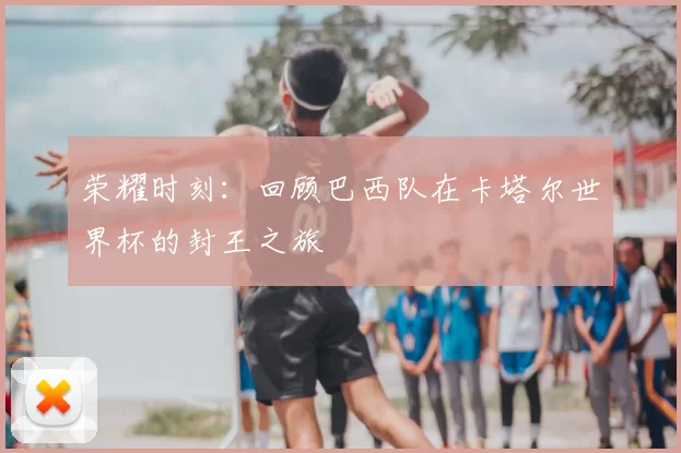 荣耀时刻：回顾巴西队在卡塔尔世界杯的封王之旅