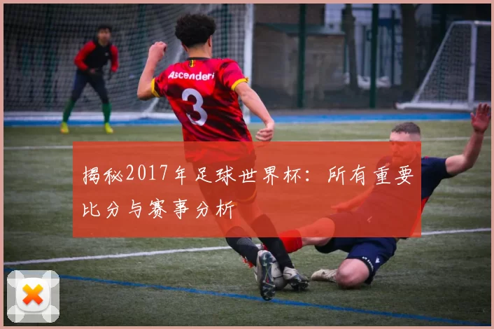 揭秘2017年足球世界杯:所有重要比分与赛事分析