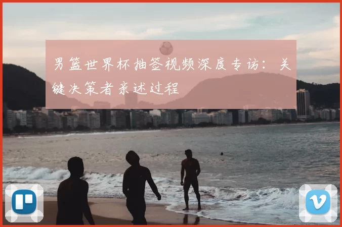 男篮世界杯抽签视频深度专访:关键决策者亲述过程