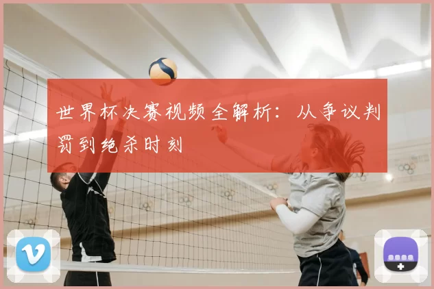 世界杯决赛视频全解析:从争议判罚到绝杀时刻