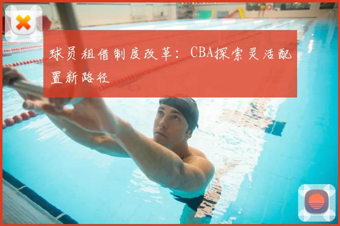 球员租借制度改革:CBA探索灵活配置新路径