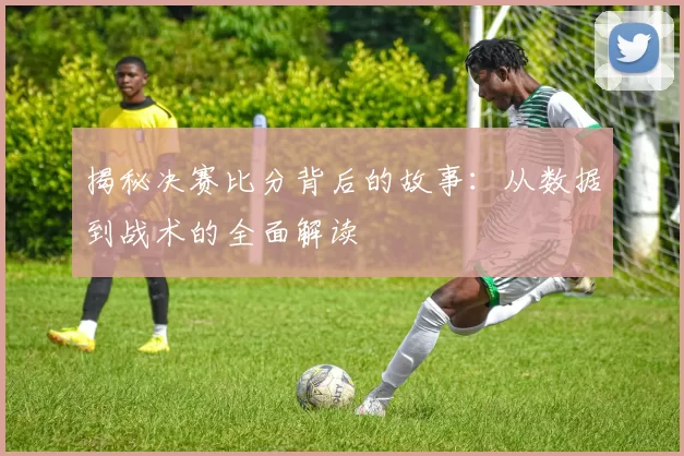 揭秘决赛比分背后的故事：从数据到战术的全面解读