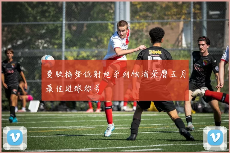 曼联梅努低射绝杀利物浦荣膺五月最佳进球称号