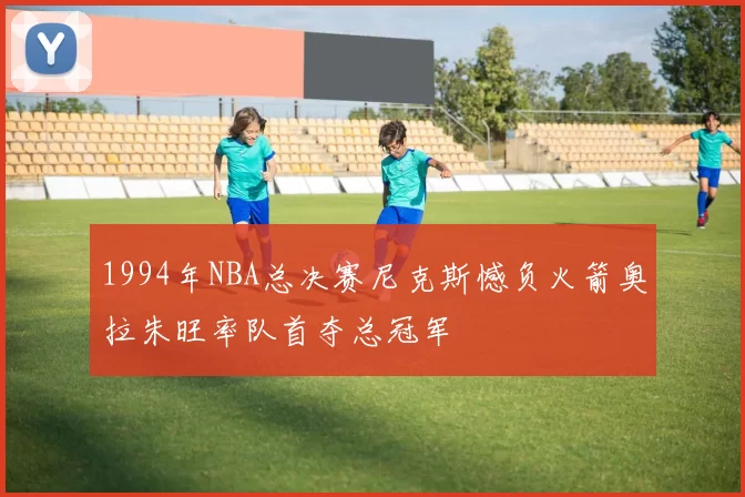 1994年NBA总决赛尼克斯憾负火箭奥拉朱旺率队首夺总冠军