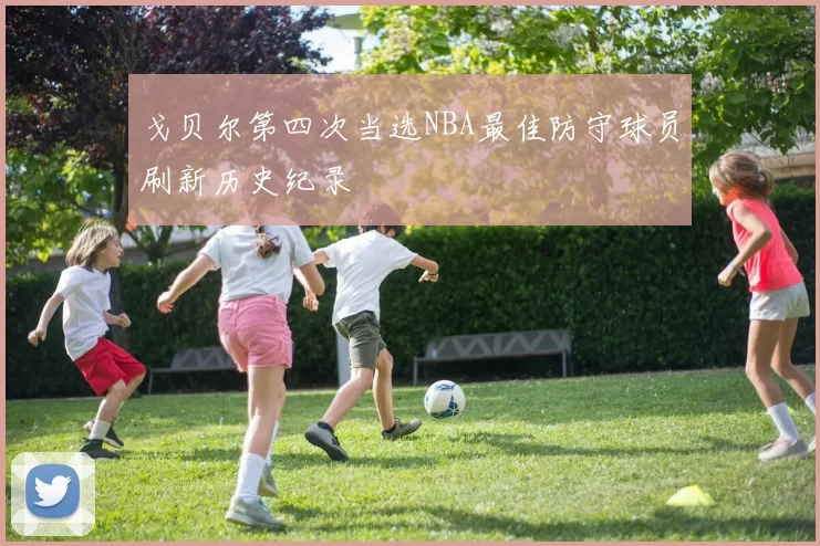 戈贝尔第四次当选NBA最佳防守球员刷新历史纪录