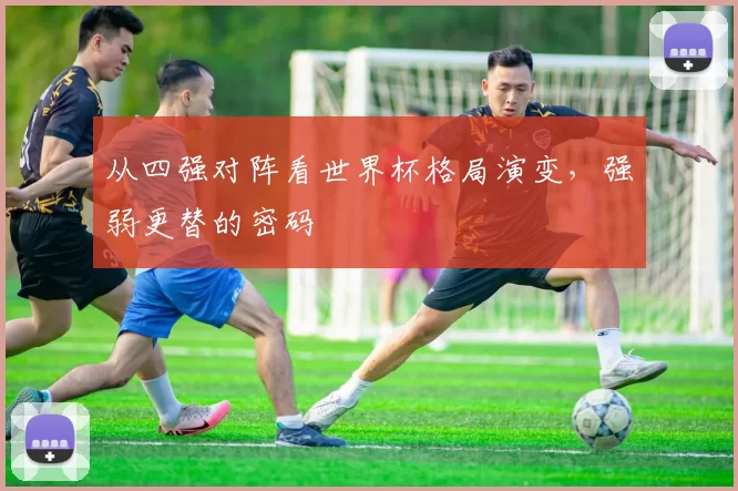 从四强对阵看世界杯格局演变,强弱更替的密码
