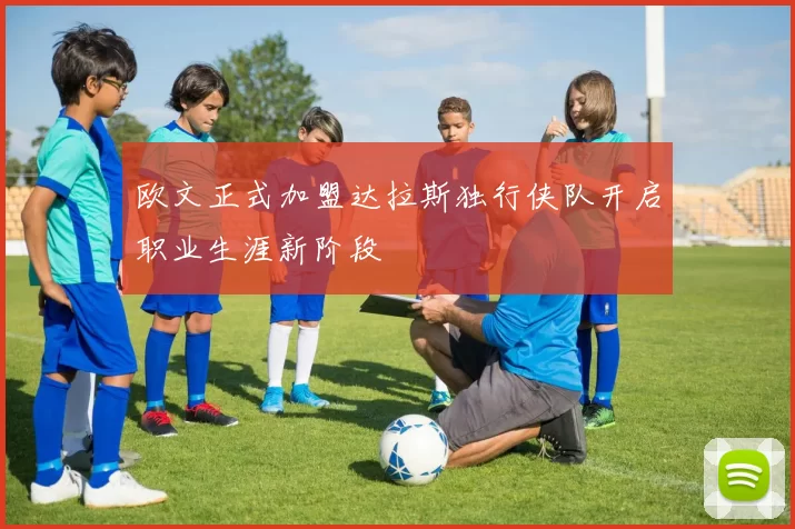 欧文正式加盟达拉斯独行侠队开启职业生涯新阶段