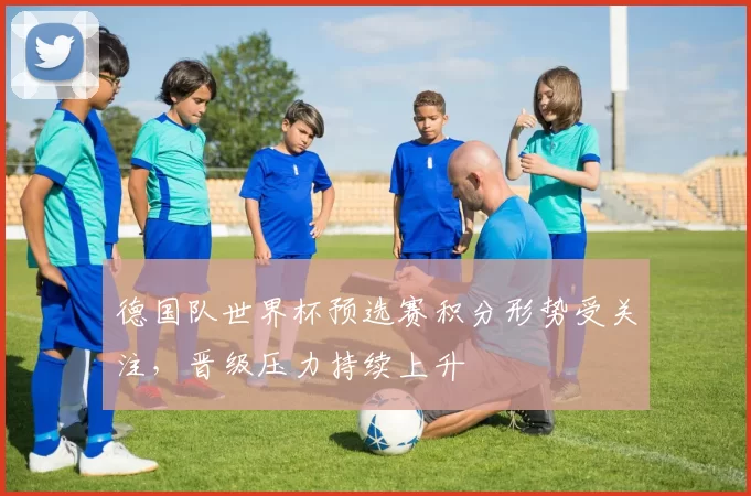 德国队世界杯预选赛积分形势受关注,晋级压力持续上升