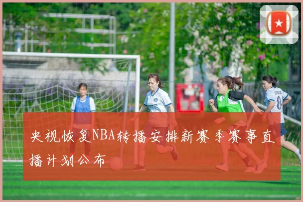 央视恢复NBA转播安排新赛季赛事直播计划公布