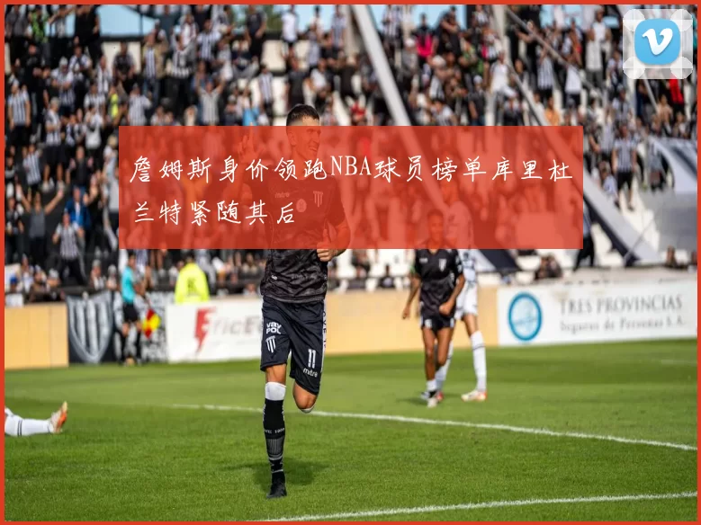 詹姆斯身价领跑NBA球员榜单库里杜兰特紧随其后