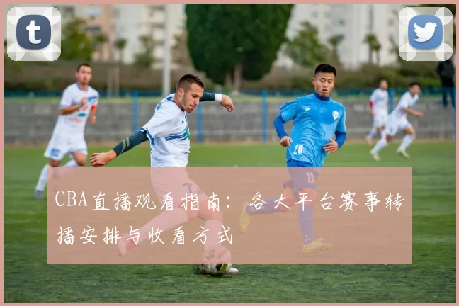 CBA直播观看指南:各大平台赛事转播安排与收看方式