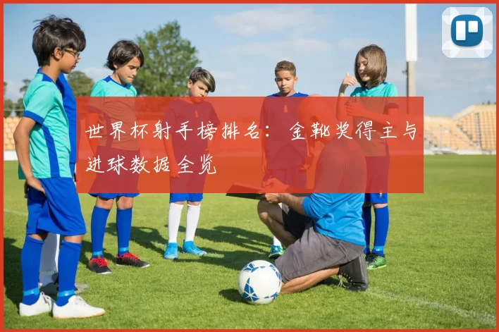 世界杯射手榜排名：金靴奖得主与进球数据全览
